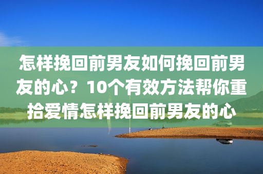 怎样挽回前男友如何挽回前男友的心？10个有效方法帮你重拾爱情怎样挽回前男友的心