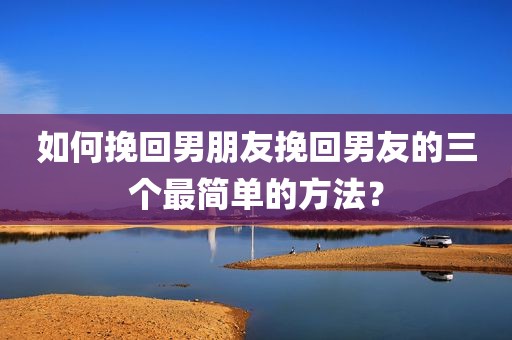 如何挽回男朋友挽回男友的三个最简单的方法？