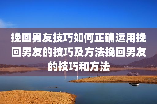挽回男友技巧如何正确运用挽回男友的技巧及方法挽回男友的技巧和方法