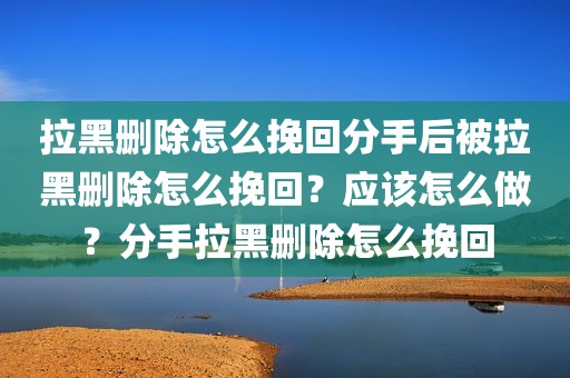 拉黑删除怎么挽回分手后被拉黑删除怎么挽回？应该怎么做？分手拉黑删除怎么挽回