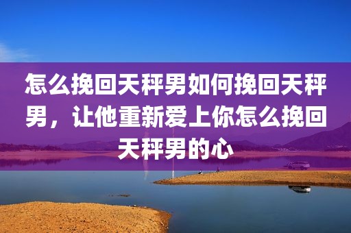 怎么挽回天秤男如何挽回天秤男，让他重新爱上你怎么挽回天秤男的心