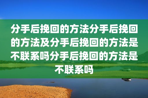 分手后挽回的方法分手后挽回的方法及分手后挽回的方法是不联系吗分手后挽回的方法是不联系吗