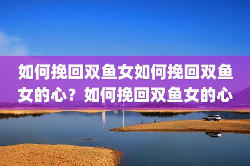 如何挽回双鱼女如何挽回双鱼女的心？如何挽回双鱼女的心