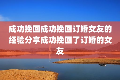 成功挽回成功挽回订婚女友的经验分享成功挽回了订婚的女友