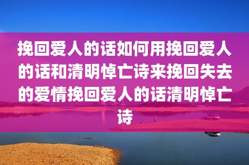 挽回爱人的话如何用挽回爱人的话和清明悼亡诗来挽回失去的爱情挽回爱人的话清明悼亡诗