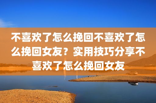 不喜欢了怎么挽回不喜欢了怎么挽回女友？实用技巧分享不喜欢了怎么挽回女友