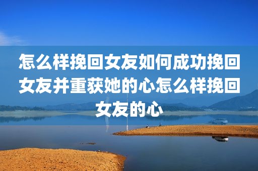 怎么样挽回女友如何成功挽回女友并重获她的心怎么样挽回女友的心