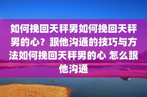 如何挽回天秤男如何挽回天秤男的心？跟他沟通的技巧与方法如何挽回天秤男的心 怎么跟他沟通