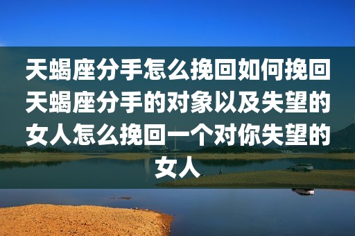 天蝎座分手怎么挽回如何挽回天蝎座分手的对象以及失望的女人怎么挽回一个对你失望的女人