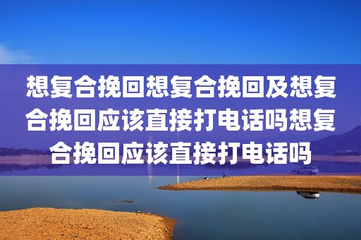 想复合挽回想复合挽回及想复合挽回应该直接打电话吗想复合挽回应该直接打电话吗