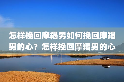 怎样挽回摩羯男如何挽回摩羯男的心？怎样挽回摩羯男的心