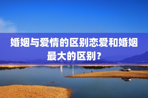 婚姻与爱情的区别恋爱和婚姻最大的区别？