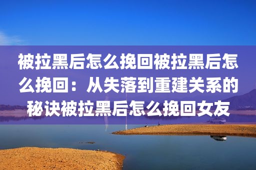 被拉黑后怎么挽回被拉黑后怎么挽回：从失落到重建关系的秘诀被拉黑后怎么挽回女友