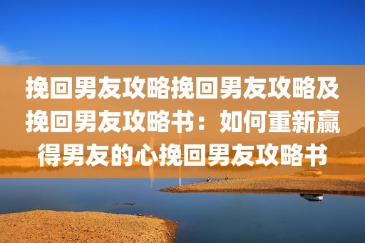 挽回男友攻略挽回男友攻略及挽回男友攻略书：如何重新赢得男友的心挽回男友攻略书