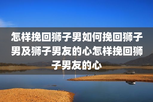 怎样挽回狮子男如何挽回狮子男及狮子男友的心怎样挽回狮子男友的心