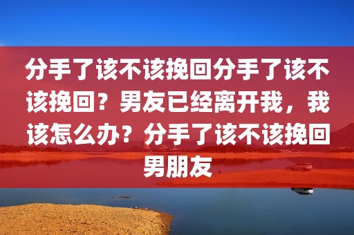 分手了该不该挽回分手了该不该挽回？男友已经离开我，我该怎么办？分手了该不该挽回男朋友