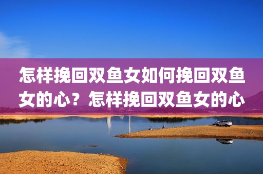 怎样挽回双鱼女如何挽回双鱼女的心？怎样挽回双鱼女的心