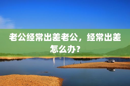 老公经常出差老公，经常出差怎么办？