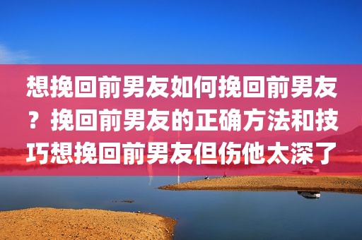 想挽回前男友如何挽回前男友？挽回前男友的正确方法和技巧想挽回前男友但伤他太深了