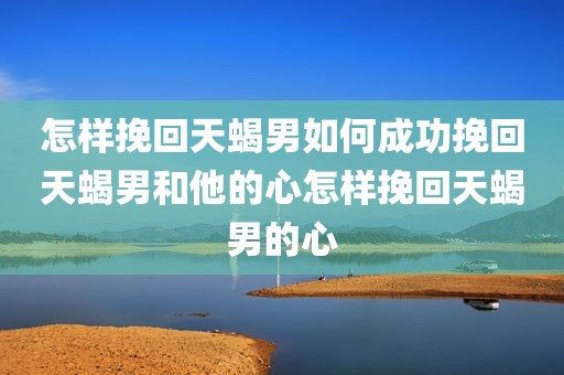 怎样挽回天蝎男如何成功挽回天蝎男和他的心怎样挽回天蝎男的心