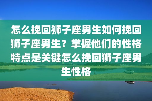 怎么挽回狮子座男生如何挽回狮子座男生？掌握他们的性格特点是关键怎么挽回狮子座男生性格