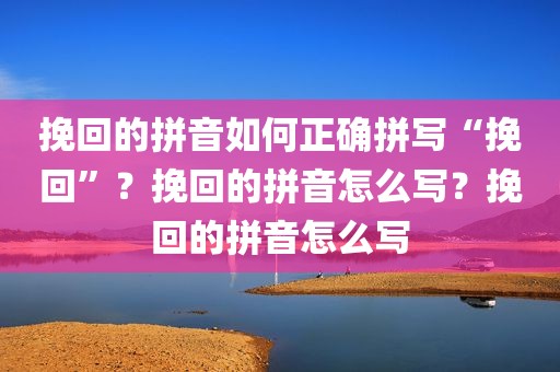 挽回的拼音如何正确拼写“挽回”？挽回的拼音怎么写？挽回的拼音怎么写