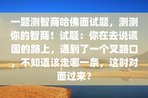 一题测智商哈佛面试题，测测你的智商！试题：你在去说谎国的路上，遇到了一个叉路口，不知道该走哪一条，这时对面过来？