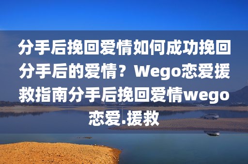分手后挽回爱情如何成功挽回分手后的爱情？Wego恋爱援救指南分手后挽回爱情wego恋爱.援救