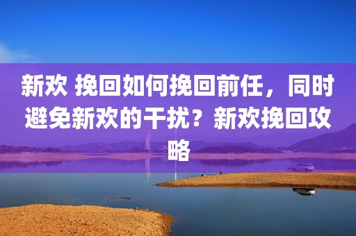 新欢 挽回如何挽回前任，同时避免新欢的干扰？新欢挽回攻略