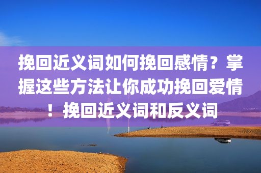 挽回近义词如何挽回感情？掌握这些方法让你成功挽回爱情！挽回近义词和反义词