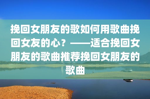 挽回女朋友的歌如何用歌曲挽回女友的心？——适合挽回女朋友的歌曲推荐挽回女朋友的歌曲