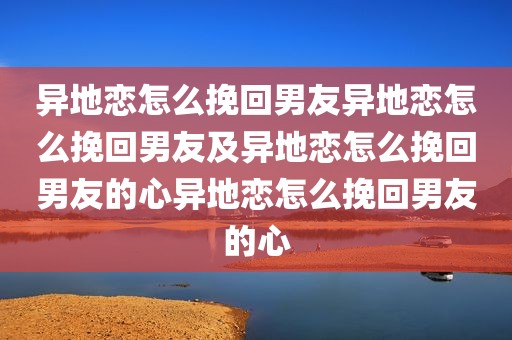 异地恋怎么挽回男友异地恋怎么挽回男友及异地恋怎么挽回男友的心异地恋怎么挽回男友的心