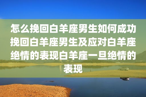 怎么挽回白羊座男生如何成功挽回白羊座男生及应对白羊座绝情的表现白羊座一旦绝情的表现