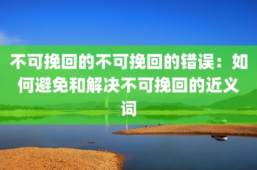 不可挽回的不可挽回的错误：如何避免和解决不可挽回的近义词