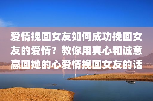 爱情挽回女友如何成功挽回女友的爱情？教你用真心和诚意赢回她的心爱情挽回女友的话
