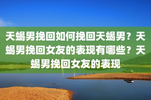 天蝎男挽回如何挽回天蝎男？天蝎男挽回女友的表现有哪些？天蝎男挽回女友的表现