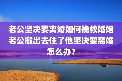 老公坚决要离婚如何挽救婚姻老公搬出去住了他坚决要离婚怎么办？