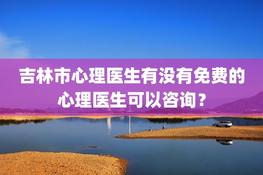 吉林市心理医生有没有免费的心理医生可以咨询？