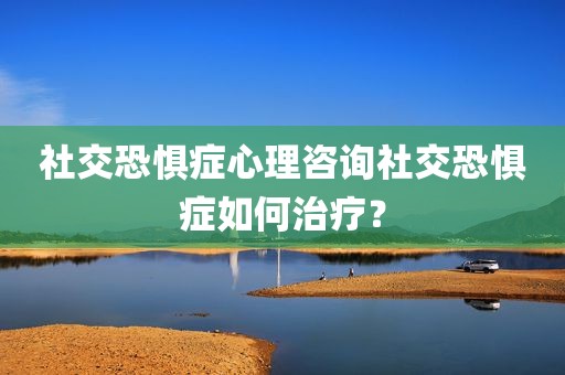 社交恐惧症心理咨询社交恐惧症如何治疗？