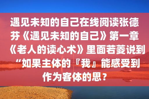 遇见未知的自己在线阅读张德芬《遇见未知的自己》第一章《老人的读心术》里面若菱说到 “如果主体的『我』能感受到作为客体的思？