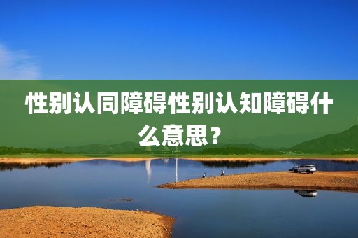 性别认同障碍性别认知障碍什么意思？