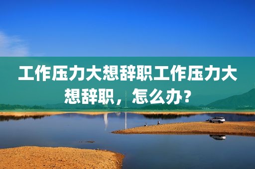 工作压力大想辞职工作压力大想辞职，怎么办？