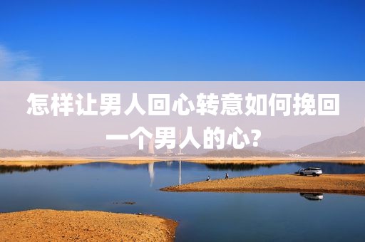 怎样让男人回心转意如何挽回一个男人的心?