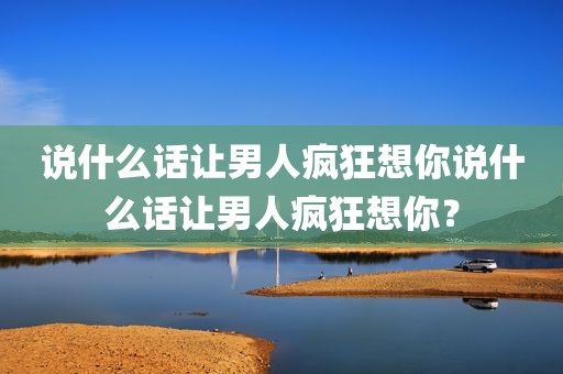 说什么话让男人疯狂想你说什么话让男人疯狂想你？
