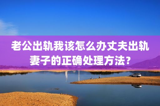 老公出轨我该怎么办丈夫出轨妻子的正确处理方法？