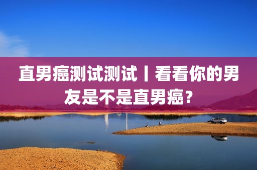 直男癌测试测试丨看看你的男友是不是直男癌？