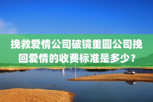 挽救爱情公司破镜重圆公司挽回爱情的收费标准是多少？