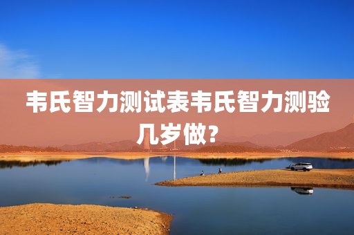 韦氏智力测试表韦氏智力测验几岁做？