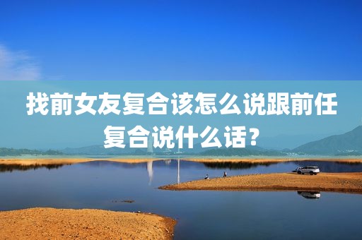 找前女友复合该怎么说跟前任复合说什么话？