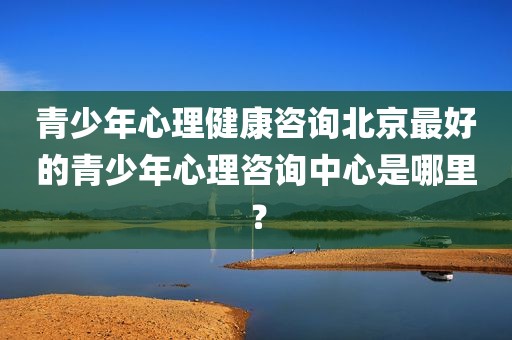 青少年心理健康咨询北京最好的青少年心理咨询中心是哪里？